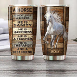 Personalized A Horse Is Not Just A Horse, He Is Sanity, He Is Happiness, He Is A Teacher, He Is Therypist And A Best Friend Tumbler Printed NQHQ0707